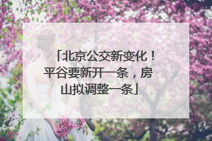 北京公交新变化！平谷要新开一条，房山拟调整一条