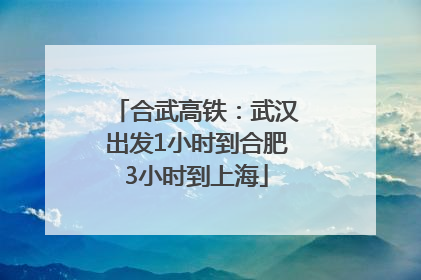合武高铁:武汉出发1小时到合肥3小时到上海