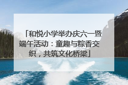 和悦小学举办庆六一暨端午活动：童趣与粽香交织，共筑文化桥梁