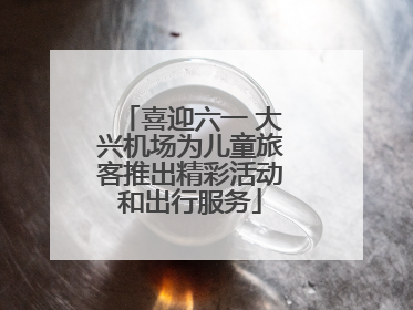 喜迎六一 大兴机场为儿童旅客推出精彩活动和出行服务