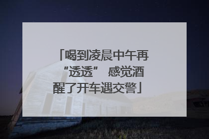 喝到凌晨中午再“透透” 感觉酒醒了开车遇交警