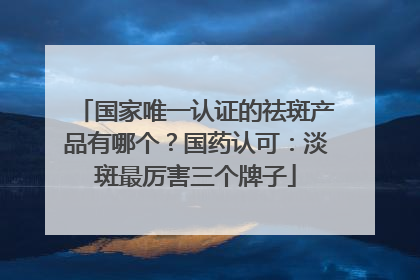 国家唯一认证的祛斑产品有哪个？国药认可：淡斑最厉害三个牌子