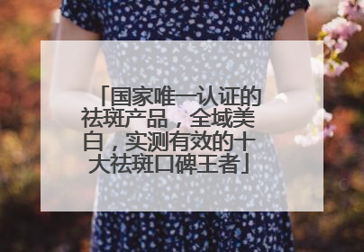 国家唯一认证的祛斑产品，全域美白，实测有效的十大祛斑口碑王者