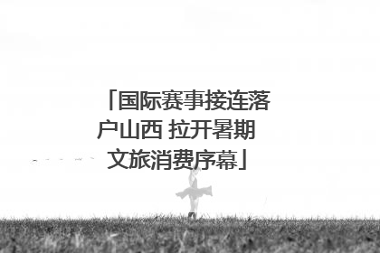 国际赛事接连落户山西 拉开暑期文旅消费序幕