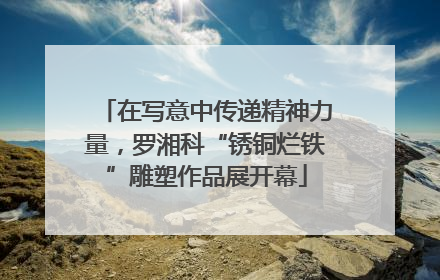 在写意中传递精神力量，罗湘科“锈铜烂铁”雕塑作品展开幕