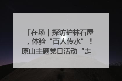 在场｜探访护林石屋，体验“百人传水”！原山主题党日活动“走新”更“走心”