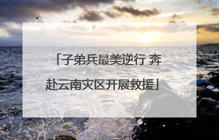 子弟兵最美逆行 奔赴云南灾区开展救援