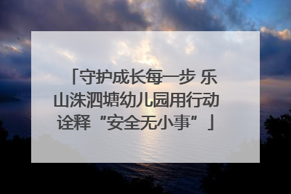 守护成长每一步 乐山洙泗塘幼儿园用行动诠释“安全无小事”