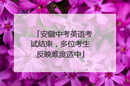 安徽中考英语考试结束，多位考生反映难度适中