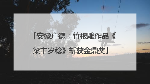 安徽广德：竹根雕作品《梁丰岁稔》斩获金鼎奖