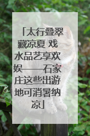 太行叠翠藏凉夏 戏水品艺享欢娱——石家庄这些出游地可消暑纳凉