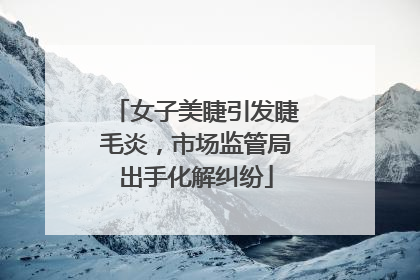 女子美睫引发睫毛炎，市场监管局出手化解纠纷