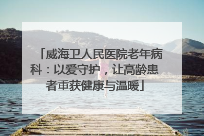 威海卫人民医院老年病科：以爱守护，让高龄患者重获健康与温暖