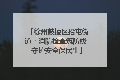徐州鼓楼区拾屯街道：消防检查筑防线 守护安全保民生