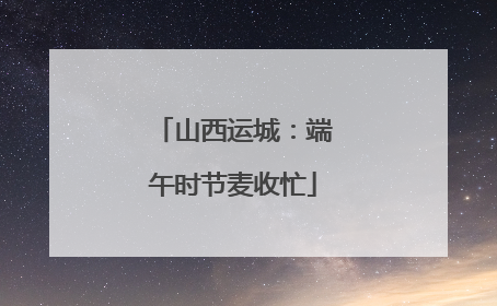 山西运城：端午时节麦收忙