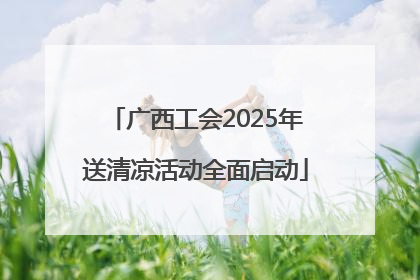 广西工会2025年送清凉活动全面启动