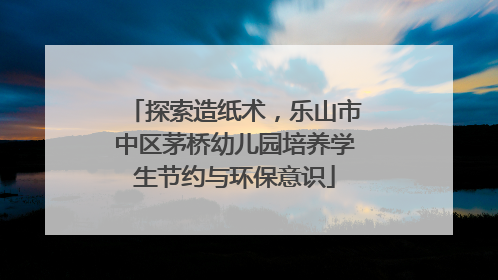 探索造纸术，乐山市中区茅桥幼儿园培养学生节约与环保意识