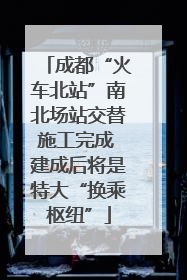 成都“火车北站”南北场站交替施工完成 建成后将是特大“换乘枢纽”