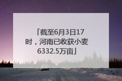 截至6月3日17时，河南已收获小麦6332.5万亩