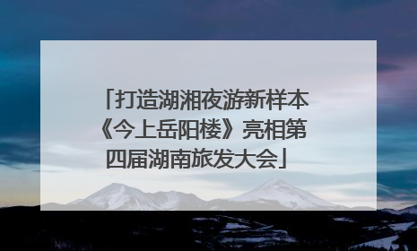 打造湖湘夜游新样本《今上岳阳楼》亮相第四届湖南旅发大会
