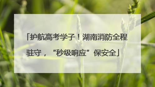 护航高考学子！湖南消防全程驻守，“秒级响应”保安全