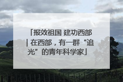 报效祖国 建功西部｜在西部，有一群“追光”的青年科学家
