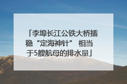 李埠长江公铁大桥插稳“定海神针” 相当于5艘航母的排水量