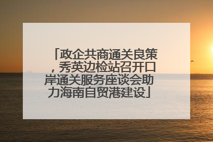 政企共商通关良策，秀英边检站召开口岸通关服务座谈会助力海南自贸港建设
