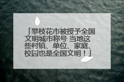 攀枝花市被授予全国文明城市称号 当地这些村镇、单位、家庭、校园也是全国文明！