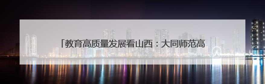 教育高质量发展看山西：大同师范高等专科学校发布2025年招生简章