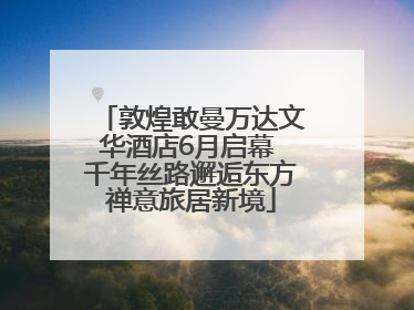 敦煌敢曼万达文华酒店6月启幕 千年丝路邂逅东方禅意旅居新境
