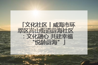 文化社区丨威海市环翠区嵩山街道蔚海社区：文化融心 共建幸福“悦龄蔚海”