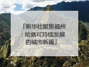 新华社聚焦福州：绘就可持续发展的城市新篇