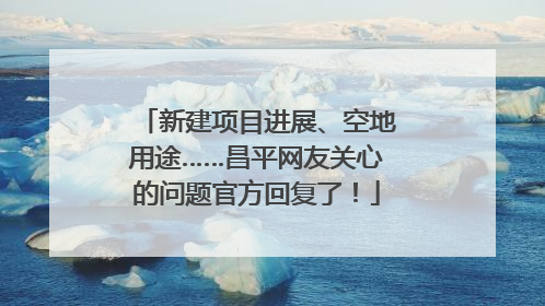 新建项目进展、空地用途……昌平网友关心的问题官方回复了！