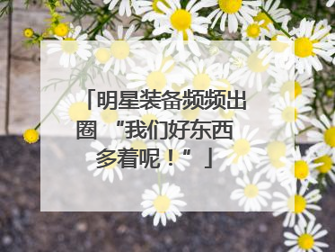 明星装备频频出圈 “我们好东西多着呢！”