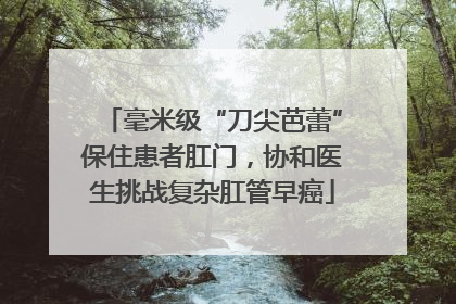 毫米级“刀尖芭蕾”保住患者肛门，协和医生挑战复杂肛管早癌