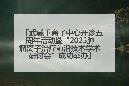 武威重离子中心开诊五周年活动暨“2025肿瘤离子治疗前沿技术学术研讨会”成功举办