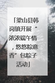 梁山县韩岗镇开展“浓浓端午情，悠悠粽意香”包粽子活动