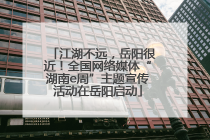 江湖不远，岳阳很近！全国网络媒体“湖南e周”主题宣传活动在岳阳启动