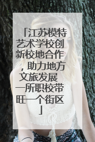 江苏模特艺术学校创新校地合作，助力地方文旅发展 一所职校带旺一个街区