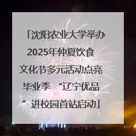 沈阳农业大学举办2025年仲夏饮食文化节多元活动点亮毕业季 “辽宁优品”进校园首站启动
