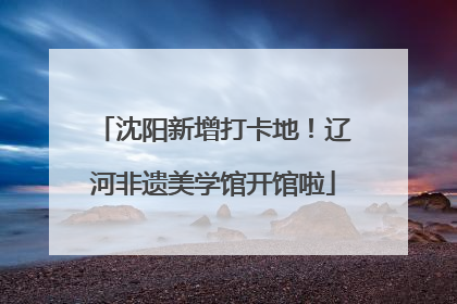 沈阳新增打卡地！辽河非遗美学馆开馆啦