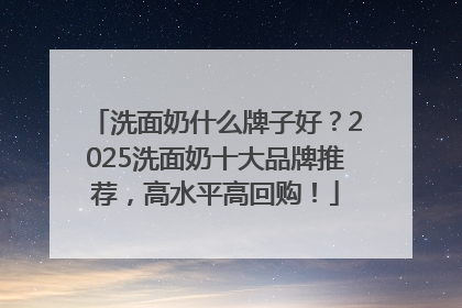 洗面奶什么牌子好？2025洗面奶十大品牌推荐，高水平高回购！