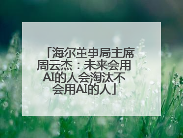 海尔董事局主席周云杰：未来会用AI的人会淘汰不会用AI的人