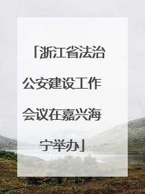 浙江省法治公安建设工作会议在嘉兴海宁举办