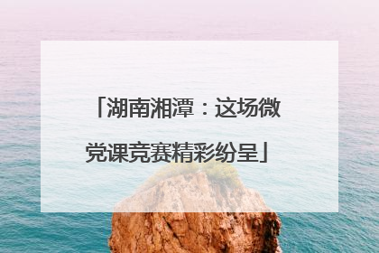 湖南湘潭：这场微党课竞赛精彩纷呈