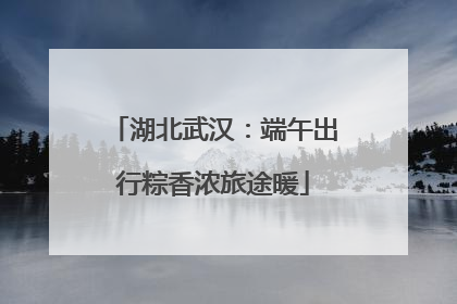 湖北武汉：端午出行粽香浓旅途暖