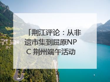 荆江评论：从非遗市集到屈原NPC 荆州端午活动让千年楚文化“破圈”生长