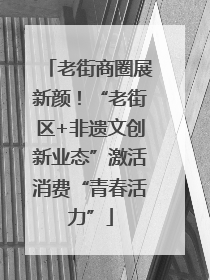 老街商圈展新颜！“老街区+非遗文创新业态”激活消费“青春活力”