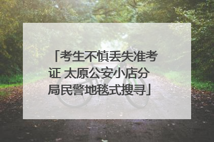 考生不慎丢失准考证 太原公安小店分局民警地毯式搜寻